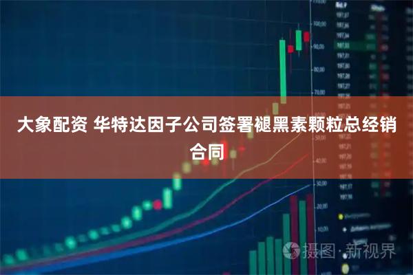 大象配资 华特达因子公司签署褪黑素颗粒总经销合同