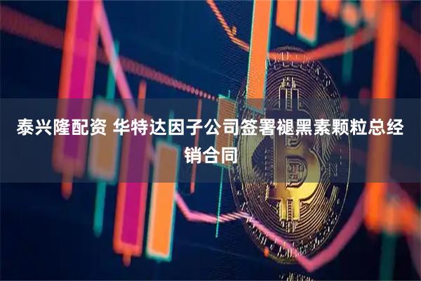 泰兴隆配资 华特达因子公司签署褪黑素颗粒总经销合同