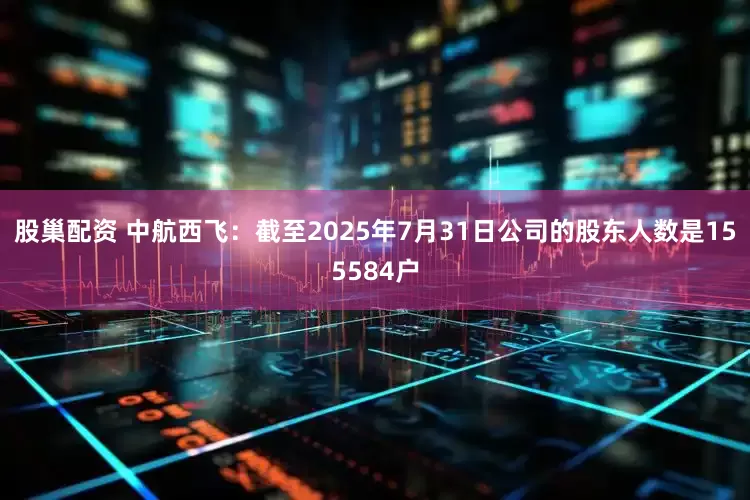 股巢配资 中航西飞：截至2025年7月31日公司的股东人数是155584户