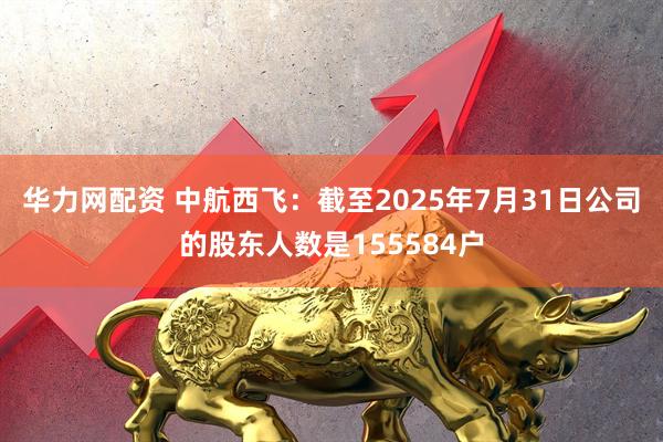 华力网配资 中航西飞：截至2025年7月31日公司的股东人数是155584户