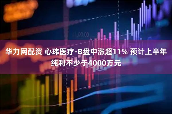 华力网配资 心玮医疗-B盘中涨超11% 预计上半年纯利不少于4000万元