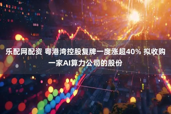 乐配网配资 粤港湾控股复牌一度涨超40% 拟收购一家AI算力公司的股份