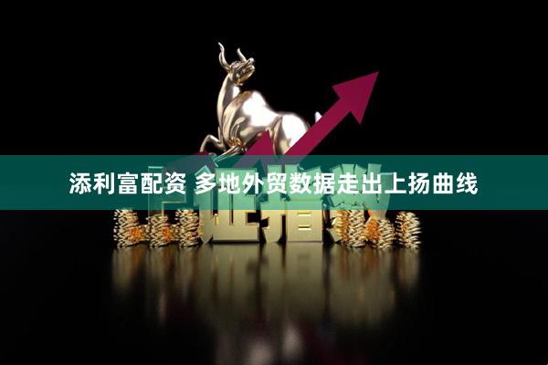 添利富配资 多地外贸数据走出上扬曲线