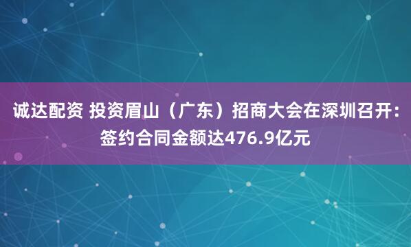 诚达配资 投资眉山（广东）招商大会在深圳召开：签约合同金额达476.9亿元