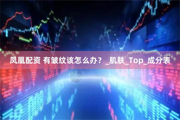 凤凰配资 有皱纹该怎么办？_肌肤_Top_成分表