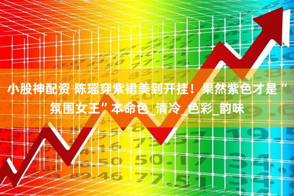 小股神配资 陈瑶穿紫裙美到开挂！果然紫色才是“氛围女王”本命色_清冷_色彩_韵味