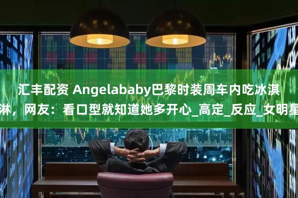 汇丰配资 Angelababy巴黎时装周车内吃冰淇淋，网友：看口型就知道她多开心_高定_反应_女明星