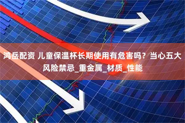 鸿岳配资 儿童保温杯长期使用有危害吗？当心五大风险禁忌_重金属_材质_性能