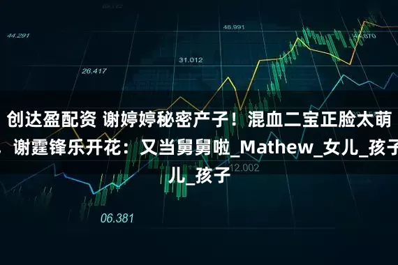 创达盈配资 谢婷婷秘密产子！混血二宝正脸太萌，谢霆锋乐开花：又当舅舅啦_Mathew_女儿_孩子