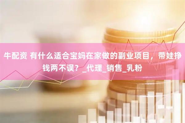 牛配资 有什么适合宝妈在家做的副业项目，带娃挣钱两不误？_代理_销售_乳粉