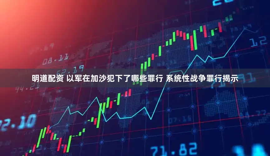明道配资 以军在加沙犯下了哪些罪行 系统性战争罪行揭示