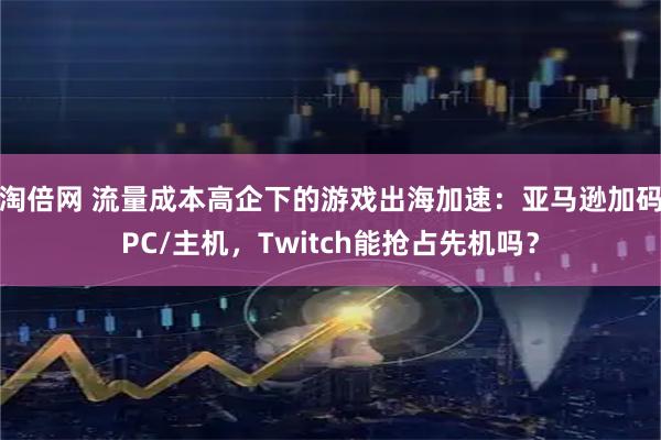 淘倍网 流量成本高企下的游戏出海加速：亚马逊加码PC/主机，Twitch能抢占先机吗？