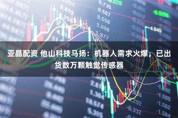 亚晶配资 他山科技马扬：机器人需求火爆，已出货数万颗触觉传感器