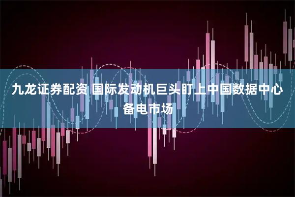 九龙证券配资 国际发动机巨头盯上中国数据中心备电市场
