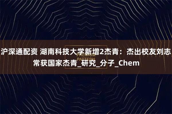 沪深通配资 湖南科技大学新增2杰青：杰出校友刘志常获国家杰青_研究_分子_Chem