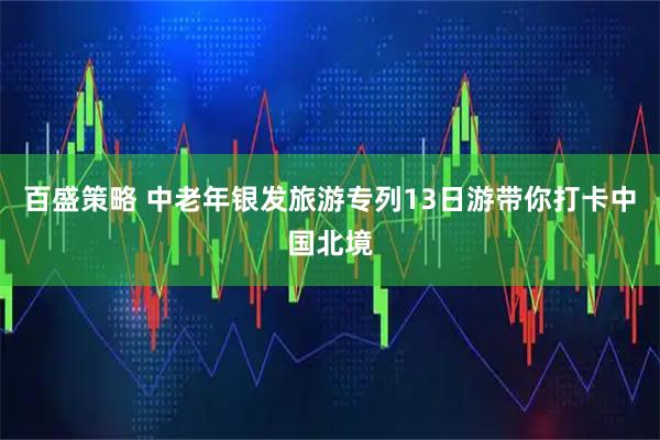 百盛策略 中老年银发旅游专列13日游带你打卡中国北境