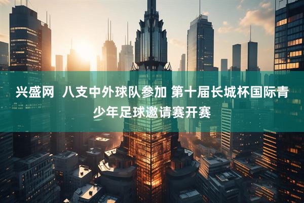 兴盛网  八支中外球队参加 第十届长城杯国际青少年足球邀请赛开赛