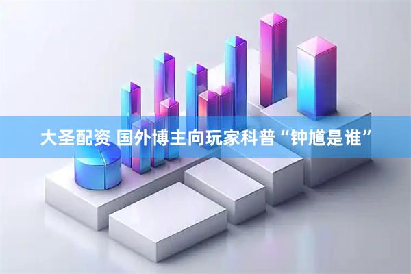 大圣配资 国外博主向玩家科普“钟馗是谁”