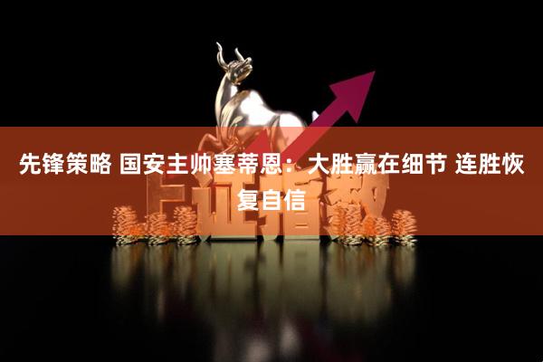 先锋策略 国安主帅塞蒂恩：大胜赢在细节 连胜恢复自信