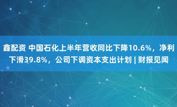 鑫配资 中国石化上半年营收同比下降10.6%，净利下滑39.8%，公司下调资本支出计划 | 财报见闻