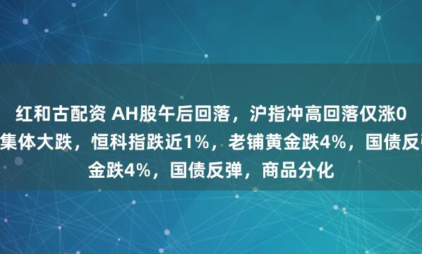 红和古配资 AH股午后回落，沪指冲高回落仅涨0.1%，高位股集体大跌，恒科指跌近1%，老铺黄金跌4%，国债反弹，商品分化