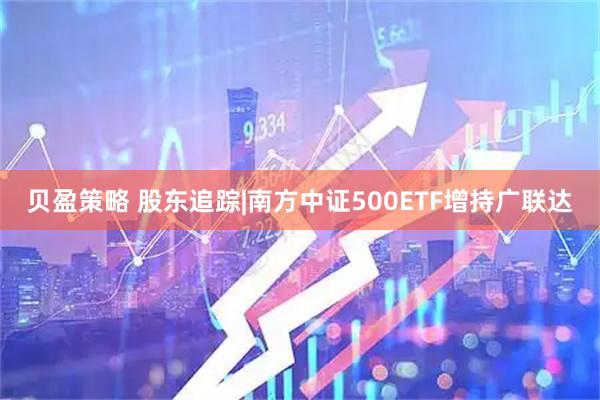 贝盈策略 股东追踪|南方中证500ETF增持广联达