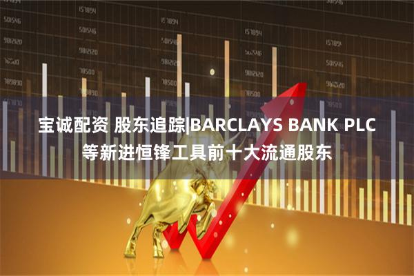 宝诚配资 股东追踪|BARCLAYS BANK PLC等新进恒锋工具前十大流通股东