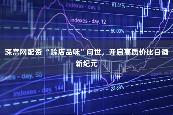 深富网配资 “赊店品味”问世，开启高质价比白酒新纪元