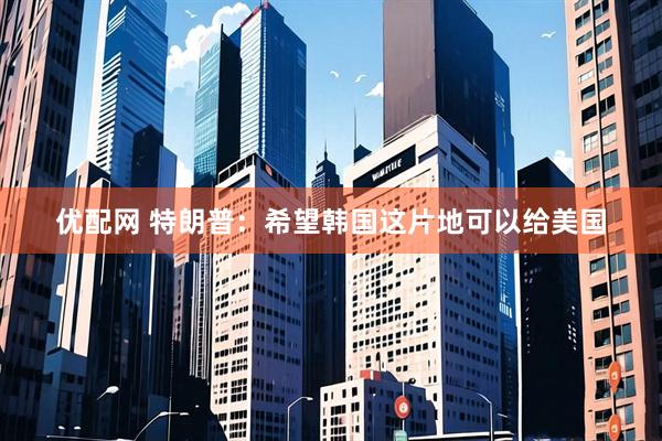 优配网 特朗普：希望韩国这片地可以给美国