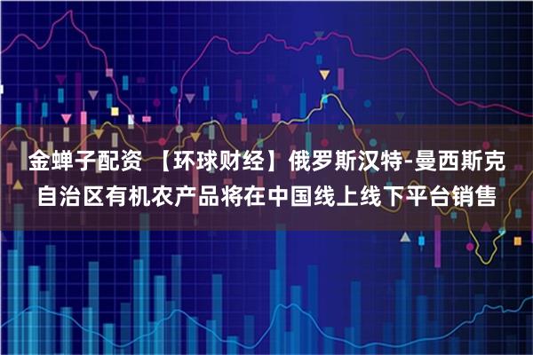 金蝉子配资 【环球财经】俄罗斯汉特-曼西斯克自治区有机农产品将在中国线上线下平台销售