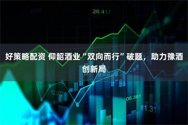 好策略配资 仰韶酒业“双向而行”破题，助力豫酒创新局