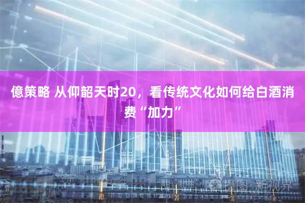 億策略 从仰韶天时20，看传统文化如何给白酒消费“加力”