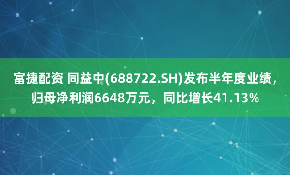 富捷配资 同益中(688722.SH)发布半年度业绩，归母净利润6648万元，同比增长41.13%