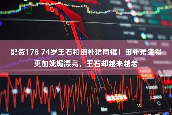 配资178 74岁王石和田朴珺同框！田朴珺变得更加妩媚漂亮，王石却越来越老