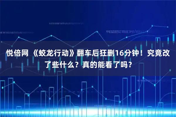 悦倍网 《蛟龙行动》翻车后狂删16分钟！究竟改了些什么？真的能看了吗？
