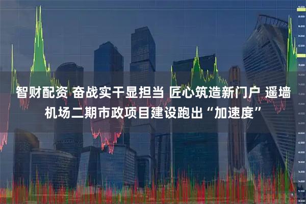 智财配资 奋战实干显担当 匠心筑造新门户 遥墙机场二期市政项目建设跑出“加速度”