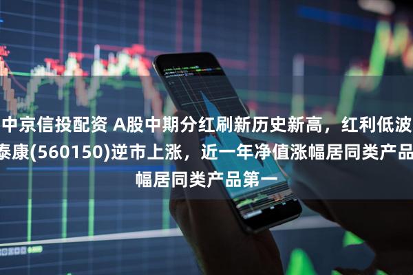 中京信投配资 A股中期分红刷新历史新高，红利低波ETF泰康(560150)逆市上涨，近一年净值涨幅居同类产品第一