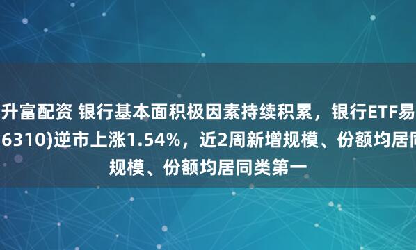 升富配资 银行基本面积极因素持续积累，银行ETF易方达(516310)逆市上涨1.54%，近2周新增规模、份额均居同类第一