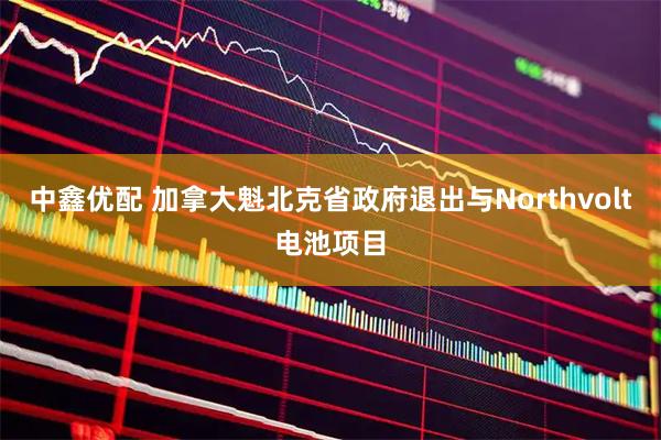 中鑫优配 加拿大魁北克省政府退出与Northvolt电池项目