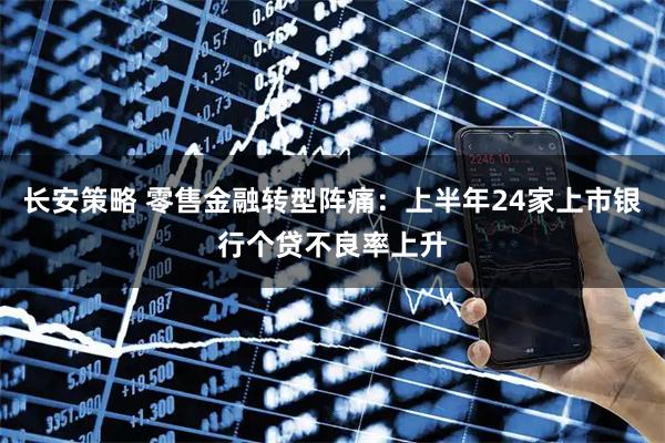 长安策略 零售金融转型阵痛：上半年24家上市银行个贷不良率上升