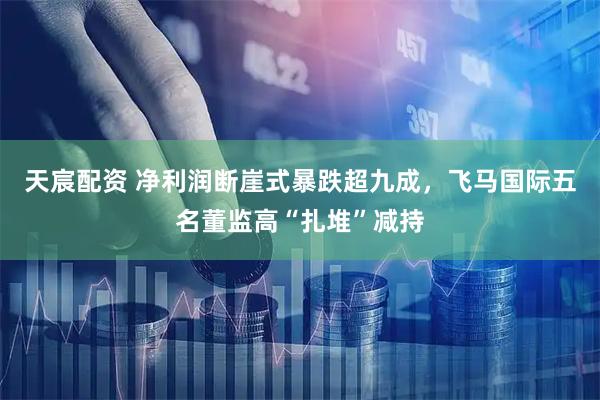 天宸配资 净利润断崖式暴跌超九成，飞马国际五名董监高“扎堆”减持