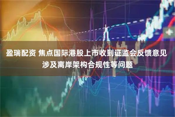 盈瑞配资 焦点国际港股上市收到证监会反馈意见 涉及离岸架构合规性等问题
