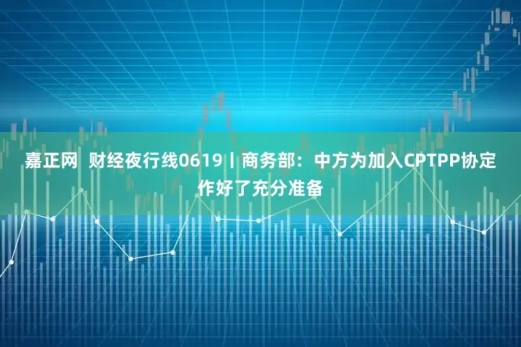 嘉正网  财经夜行线0619丨商务部：中方为加入CPTPP协定作好了充分准备