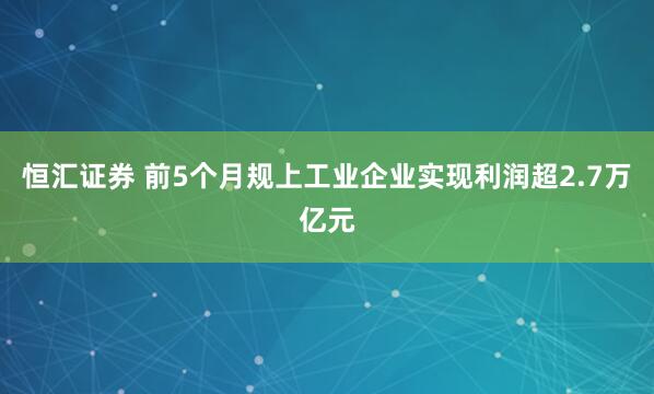 恒汇证券 前5个月规上工业企业实现利润超2.7万亿元