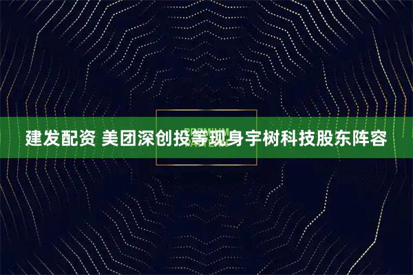 建发配资 美团深创投等现身宇树科技股东阵容