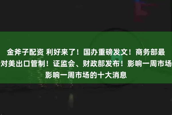 金斧子配资 利好来了！国办重磅发文！商务部最新调整，涉对美出口管制！证监会、财政部发布！影响一周市场的十大消息