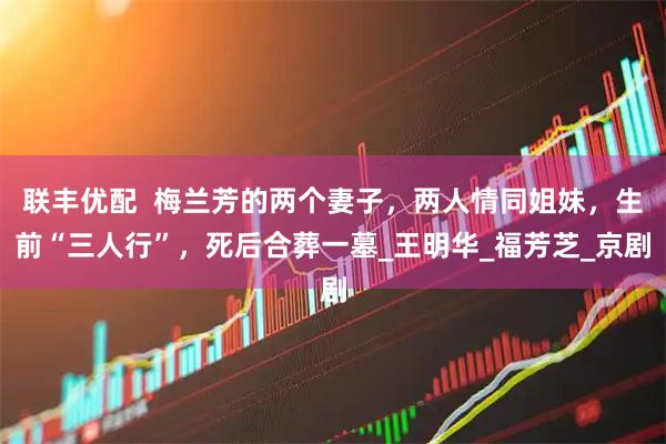 联丰优配  梅兰芳的两个妻子，两人情同姐妹，生前“三人行”，死后合葬一墓_王明华_福芳芝_京剧