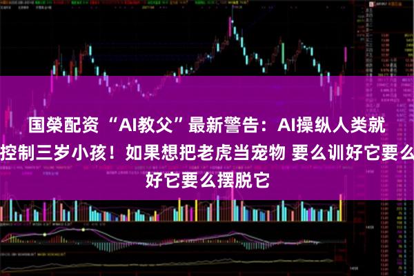 国榮配资 “AI教父”最新警告:AI操纵人类就像大人控制三岁小孩!如果想把老虎当宠物 要么训好它要么摆脱它