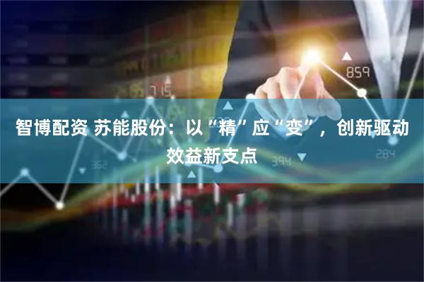 智博配资 苏能股份：以“精”应“变”，创新驱动效益新支点