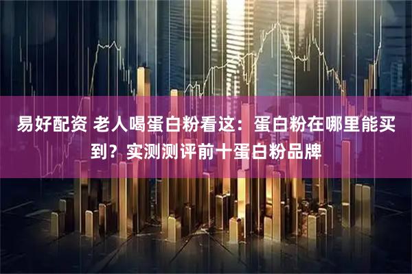易好配资 老人喝蛋白粉看这：蛋白粉在哪里能买到？实测测评前十蛋白粉品牌